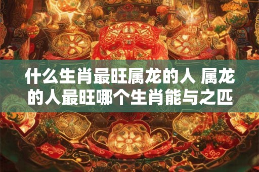 什么生肖最旺属龙的人 属龙的人最旺哪个生肖能与之匹敌