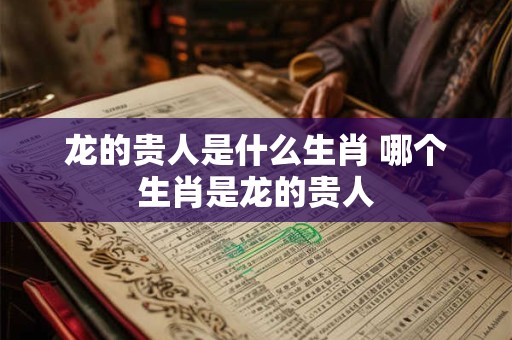 龙的贵人是什么生肖 哪个生肖是龙的贵人 龙的贵人是什么生肖 哪个生肖是龙的贵人