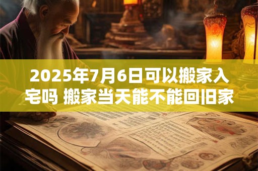 2025年7月6日可以搬家入宅吗 搬家当天能不能回旧家