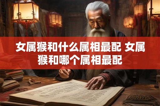 女属猴和什么属相最配 女属猴和哪个属相最配