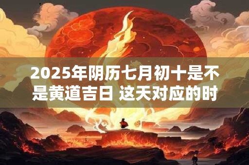 2025年阴历七月初十是不是黄道吉日 这天对应的时辰吉凶查询