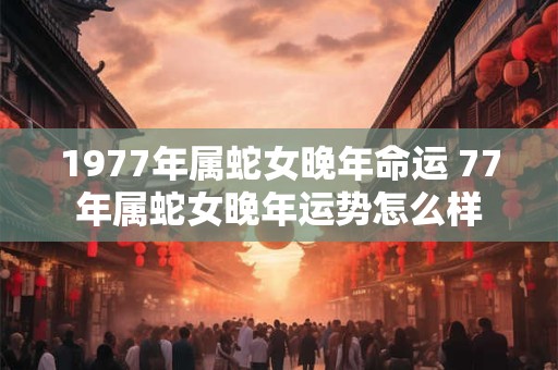 1977年属蛇女晚年命运 77年属蛇女晚年运势怎么样