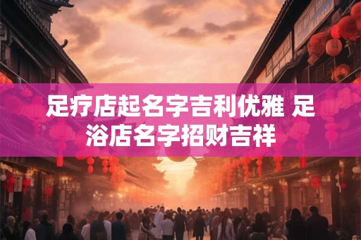 足疗店起名字吉利优雅 足浴店名字招财吉祥