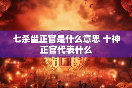 七杀坐正官是什么意思 十神正官代表什么