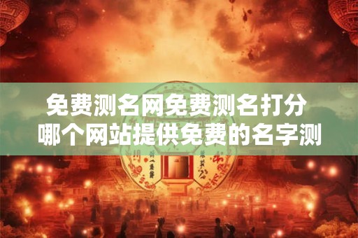 免费测名网免费测名打分 哪个网站提供免费的名字测试和打分