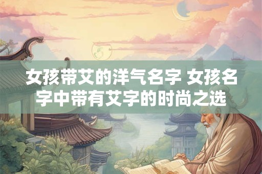 女孩带艾的洋气名字 女孩名字中带有艾字的时尚之选