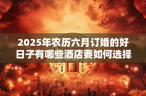 2025年农历六月订婚的好日子有哪些酒店要如何选择
