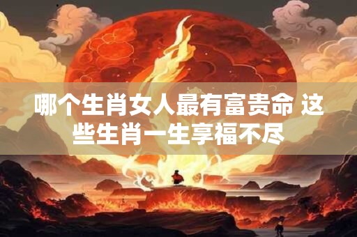 哪个生肖女人最有富贵命 这些生肖一生享福不尽 哪个生肖女人最有富贵命 这些生肖一生享福不尽