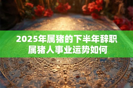 2025年属猪的下半年辞职 属猪人事业运势如何