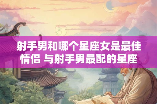 射手男和哪个星座女是最佳情侣 与射手男最配的星座女