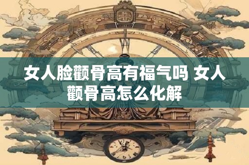 女人脸颧骨高有福气吗 女人颧骨高怎么化解 女人脸颧骨高有福气吗 女人颧骨高怎么化解