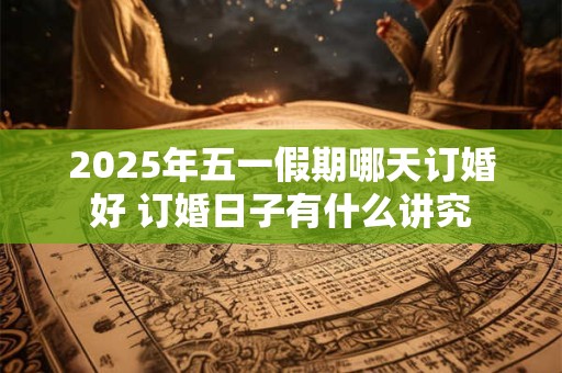 2025年五一假期哪天订婚好 订婚日子有什么讲究 2025年五一假期哪天订婚好 订婚日子有什么讲究