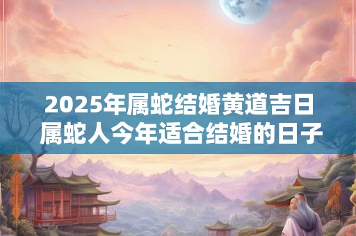 2025年属蛇结婚黄道吉日 属蛇人今年适合结婚的日子