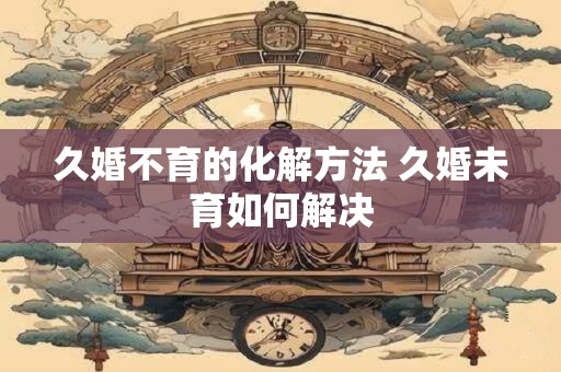 久婚不育的化解方法 久婚未育如何解决