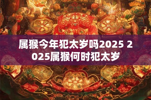 属猴今年犯太岁吗2025 2025属猴何时犯太岁