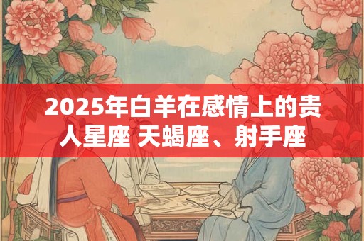 2025年白羊在感情上的贵人星座 天蝎座、射手座