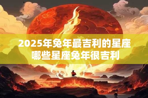 2025年兔年最吉利的星座 哪些星座兔年很吉利