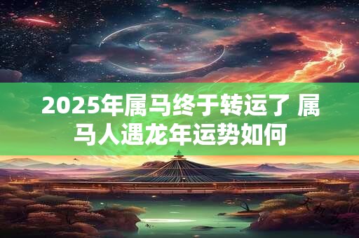 2025年属马终于转运了 属马人遇龙年运势如何