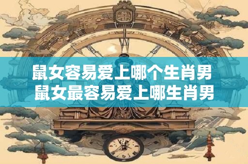 鼠女容易爱上哪个生肖男 鼠女最容易爱上哪生肖男