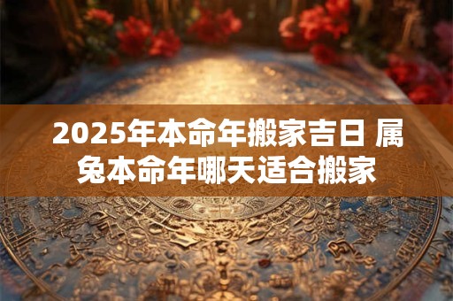 2025年本命年搬家吉日 属兔本命年哪天适合搬家