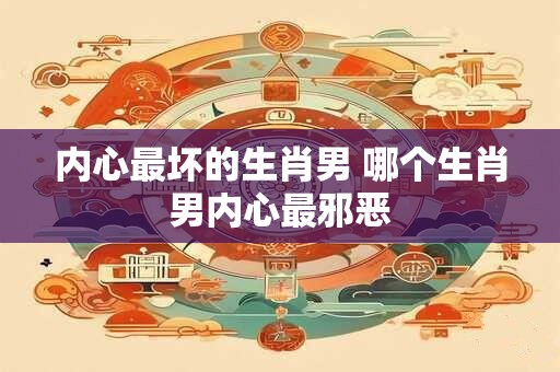 内心最坏的生肖男 哪个生肖男内心最邪恶