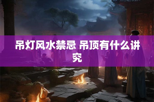 吊灯风水禁忌 吊顶有什么讲究