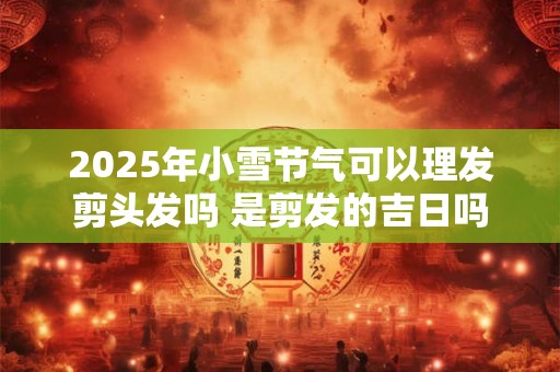 2025年小雪节气可以理发剪头发吗 是剪发的吉日吗