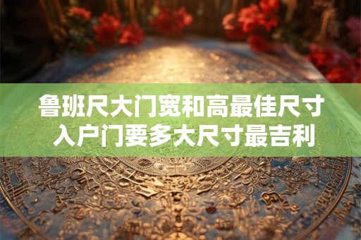 鲁班尺大门宽和高最佳尺寸 入户门要多大尺寸最吉利