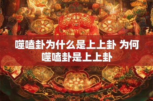 噬嗑卦为什么是上上卦 为何噬嗑卦是上上卦
