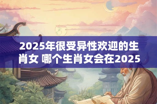 2025年很受异性欢迎的生肖女 哪个生肖女会在2025年最受异性欢迎