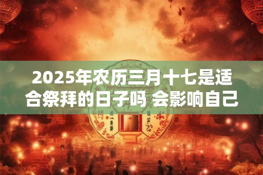 2025年农历三月十七是适合祭拜的日子吗 会影响自己的运程吗