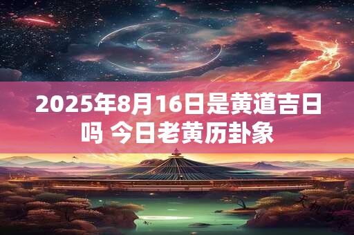 2025年8月16日是黄道吉日吗 今日老黄历卦象 2025年8月16日是黄道吉日吗 今日老黄历卦象