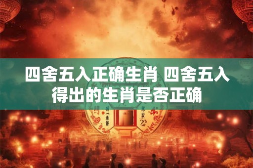 四舍五入正确生肖 四舍五入得出的生肖是否正确