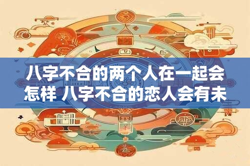 八字不合的两个人在一起会怎样 八字不合的恋人会有未来吗