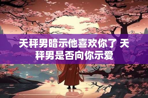 天秤男暗示他喜欢你了 天秤男是否向你示爱