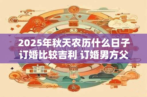 2025年秋天农历什么日子订婚比较吉利 订婚男方父母要去吗 2025年秋天农历什么日子订婚比较吉利 订婚男方父母要去吗