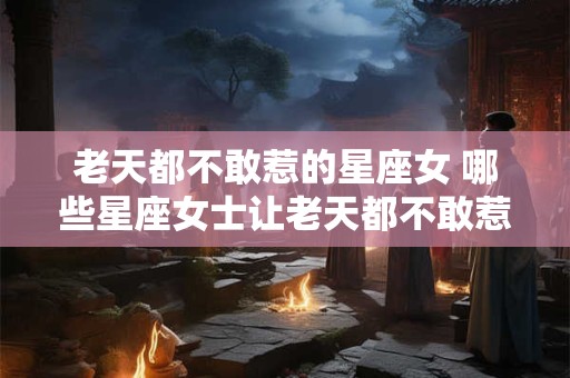 老天都不敢惹的星座女 哪些星座女士让老天都不敢惹