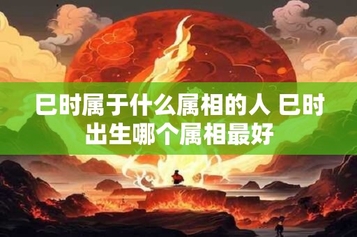 巳时属于什么属相的人 巳时出生哪个属相最好