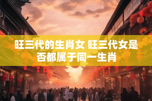 旺三代的生肖女 旺三代女是否都属于同一生肖