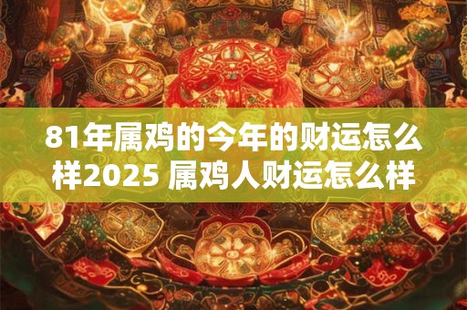 81年属鸡的今年的财运怎么样2025 属鸡人财运怎么样