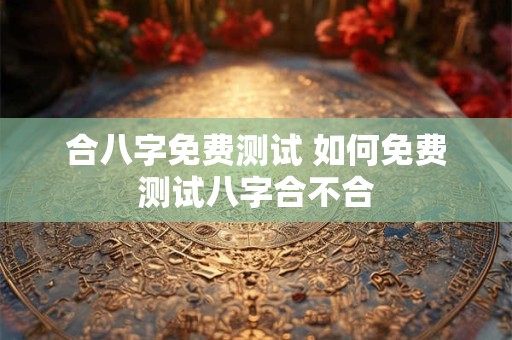合八字免费测试 如何免费测试八字合不合