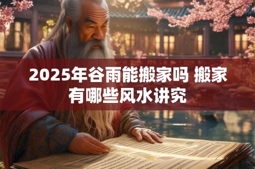 2025年谷雨能搬家吗 搬家有哪些风水讲究