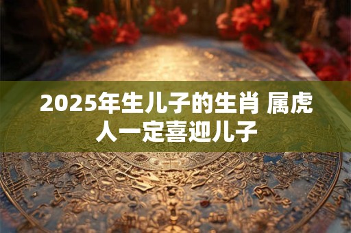 2025年生儿子的生肖 属虎人一定喜迎儿子