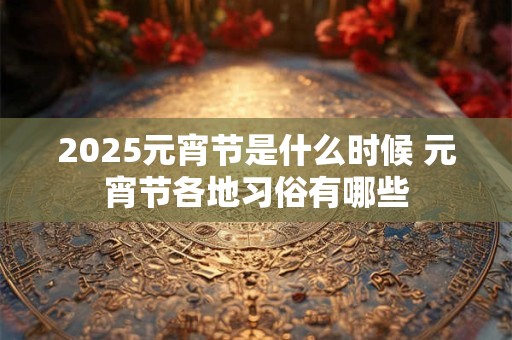 2025元宵节是什么时候 元宵节各地习俗有哪些