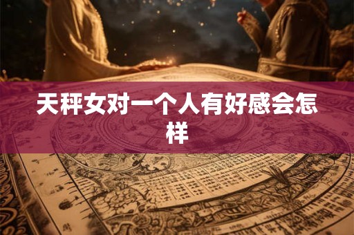 天秤女对一个人有好感会怎样