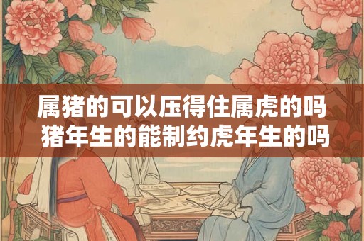 属猪的可以压得住属虎的吗 猪年生的能制约虎年生的吗