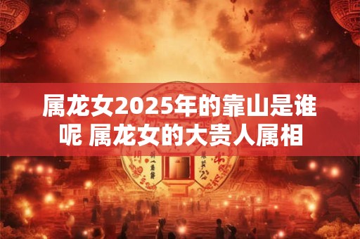 属龙女2025年的靠山是谁呢 属龙女的大贵人属相