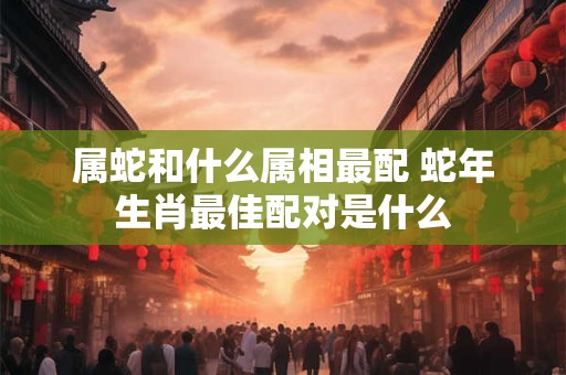 属蛇和什么属相最配 蛇年生肖最佳配对是什么