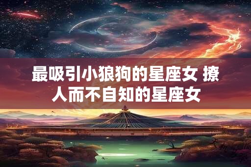 最吸引小狼狗的星座女 撩人而不自知的星座女