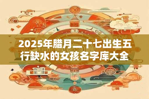 详细阅读:2025年腊月二十七出生五行缺水的女孩名字库大全 2025年腊月二十七出生五行缺水的女孩名字库大全